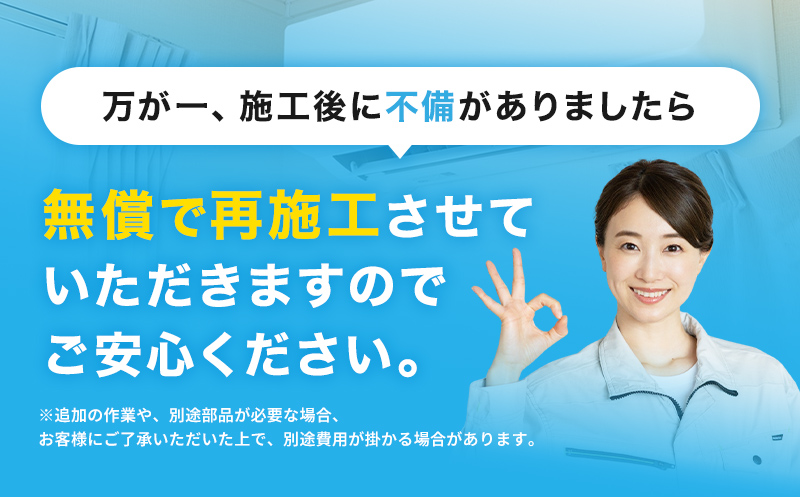 万が一、施工後に不備がありましたら、無償で再施工させていただきますのでご安心ください。※追加の作業や、別途部品が必要な場合、お客様にご了承いただいた上で、別途費用が掛かる場合があります。
