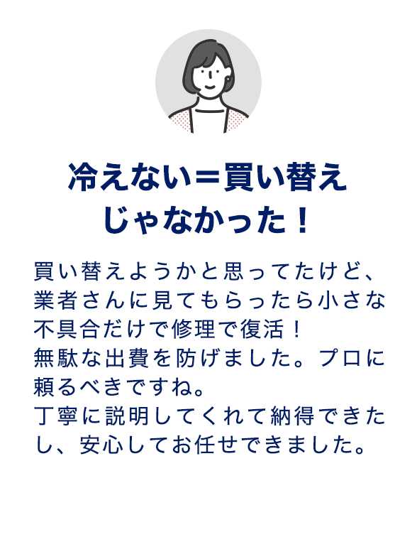 冷えない＝買い替えじゃなかった！買い替えようかと思ってたけど、業者さんに見てもらったら小さな不具合だけで修理で復活！無駄な出費を防げました。プロに頼るべきですね。丁寧に説明してくれて納得できたし、安心してお任せできました。